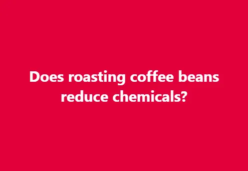 Does roasting coffee beans reduce chemicals